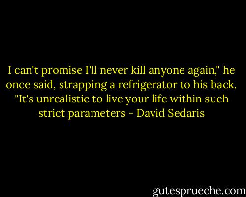 I can't promise I'll never kill anyone again," he once said, strapping a refrigerator to his back. "It's unrealistic to live your life within such strict parameters - David Sedaris