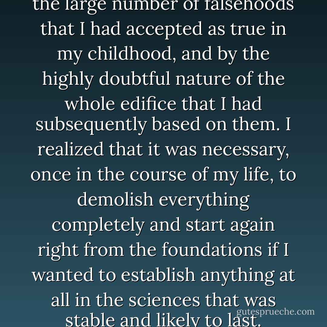 Some years ago I was struck by the large number of falsehoods that I had accepted as true in my childhood, and by the highly doubtful nature of the whole edifice that I had subsequently based on them. I realized that it was necessary, once in the course of my life, to demolish everything completely and start again right from the foundations if I wanted to establish anything at all in the sciences that was stable and likely to last. - René Descartes