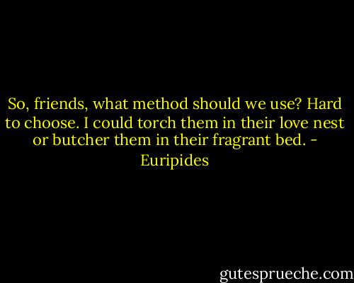 So, friends, what method should we use? Hard to choose. I could torch them in their love nest or butcher them in their fragrant bed. - Euripides