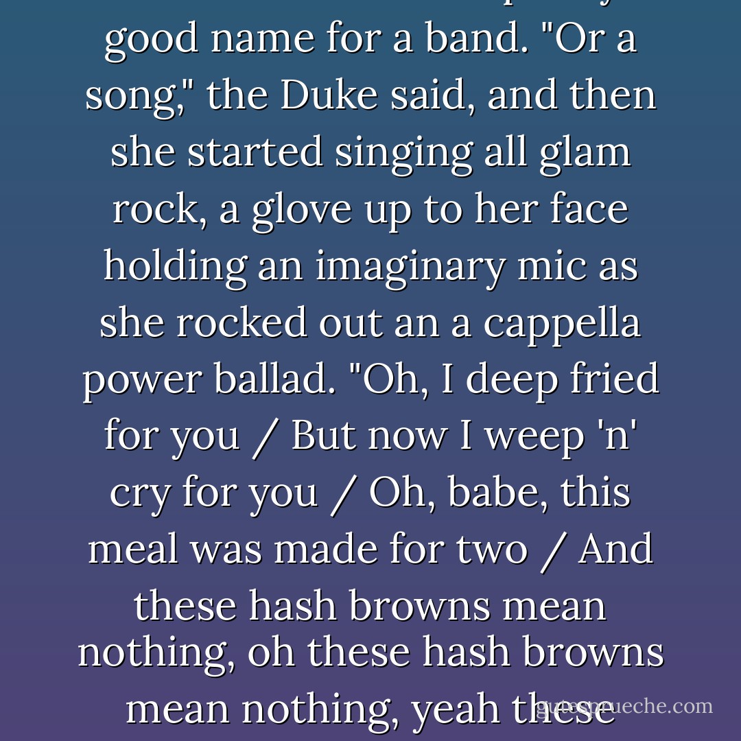 I laughed and pointed out that "Hash Browns Mean Nothing Without You" was a pretty good name for a band.<br />"Or a song," the Duke said, and then she started singing all glam rock, a glove up to her face holding an imaginary mic as she rocked out an a cappella power ballad. "Oh, I deep fried for you / But now I weep 'n' cry for you / Oh, babe, this meal was made for two / And these hash browns mean nothing, oh these hash browns mean nothing, yeah these HASH BROWNS MEAN NOTHIN' without you. - John Green