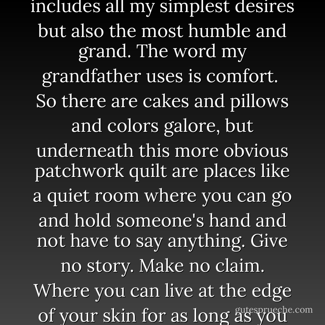 Now I am in the place I call this wide wide Heaven because it includes all my simplest desires but also the most humble and grand. The word my grandfather uses is comfort.<br /><br />So there are cakes and pillows and colors galore, but underneath this more obvious patchwork quilt are places like a quiet room where you can go and hold someone's hand and not have to say anything. Give no story. Make no claim. Where you can live at the edge of your skin for as long as you wish.  - Alice Sebold