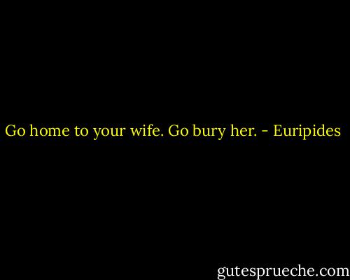 Go home to your wife. Go bury her. - Euripides