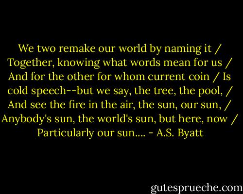 We two remake our world by naming it / Together, knowing what words mean for us / And for the other for whom current coin / Is cold speech--but we say, the tree, the pool, / And see the fire in the air, the sun, our sun, / Anybody's sun, the world's sun, but here, now / Particularly our sun.... - A.S. Byatt