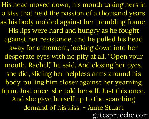His head moved down, his mouth taking hers in a kiss that held the passion of a thousand years as his body molded against her trembling frame. His lips were hard and hungry as he fought against her resistance, and he pulled his head away for a moment, looking down into her desperate eyes with no pity at all. “Open your mouth, Rachel,” he said.<br />And closing her eyes, she did, sliding her helpless arms around his body, pulling him closer against her yearning form. Just once, she told herself. Just this once. And she gave herself up to the searching demand of his kiss. - Anne Stuart