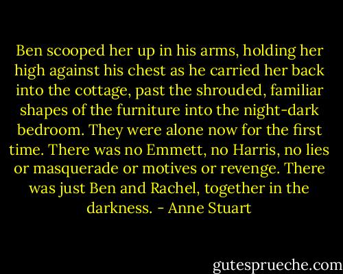 Ben scooped her up in his arms, holding her high against his chest as he carried her back into the cottage, past the shrouded, familiar shapes of the furniture into the night-dark bedroom. They were alone now for the first time. There was no Emmett, no Harris, no lies or masquerade or motives or revenge. There was just Ben and Rachel, together in the darkness. - Anne Stuart