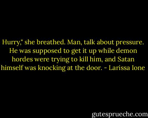 Hurry," she breathed.<br />Man, talk about pressure. He was supposed to get it up while demon hordes were trying to kill him, and Satan himself was knocking at the door. - Larissa Ione