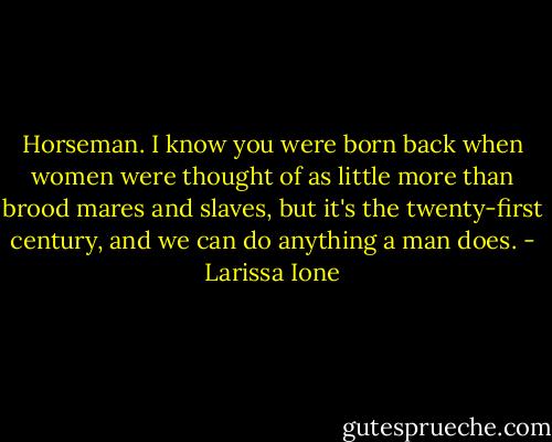 Horseman. I know you were born back when women were thought of as little more than brood mares and slaves, but it's the twenty-first century, and we can do anything a man does. - Larissa Ione