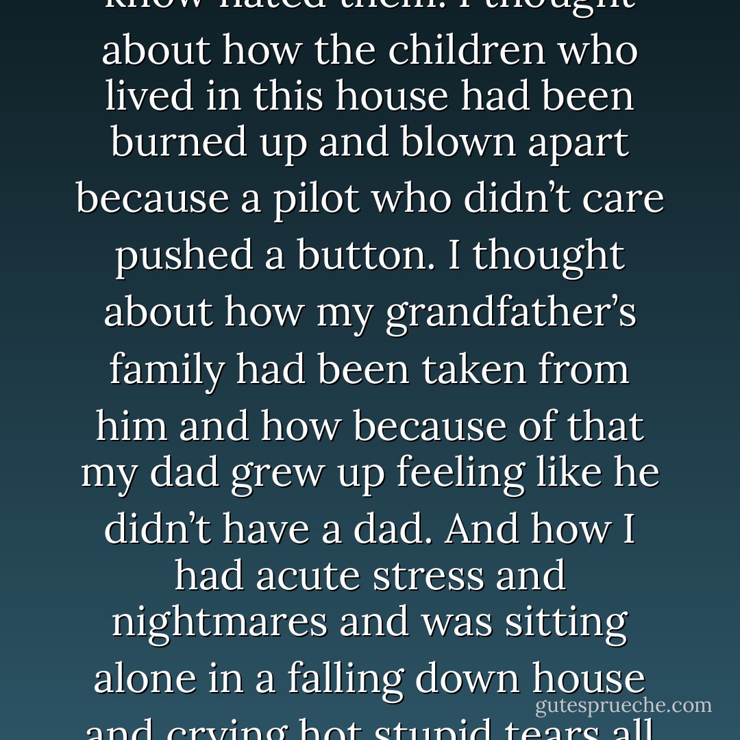 I thought about how my great-grandparents had starved to death. I thought about their wasted bodies being fed to incinerators because people they didn’t know hated them. I thought about how the children who lived in this house had been burned up and blown apart because a pilot who didn’t care pushed a button. I thought about how my grandfather’s family had been taken from him and how because of that my dad grew up feeling like he didn’t have a dad. And how I had acute stress and nightmares and was sitting alone in a falling down house and crying hot stupid tears all over my shirt. All because of a seventy year old hurt that had somehow been passed down to me like some poisonous heirloom. - Ransom Riggs