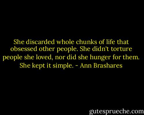 She discarded whole chunks of life that obsessed other people. She didn't torture people she loved, nor did she hunger for them. She kept it simple. - Ann Brashares