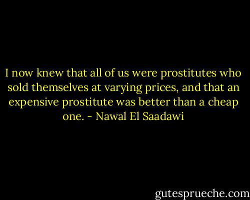 I now knew that all of us were prostitutes who sold themselves at varying prices, and that an expensive prostitute was better than a cheap one. - Nawal El Saadawi