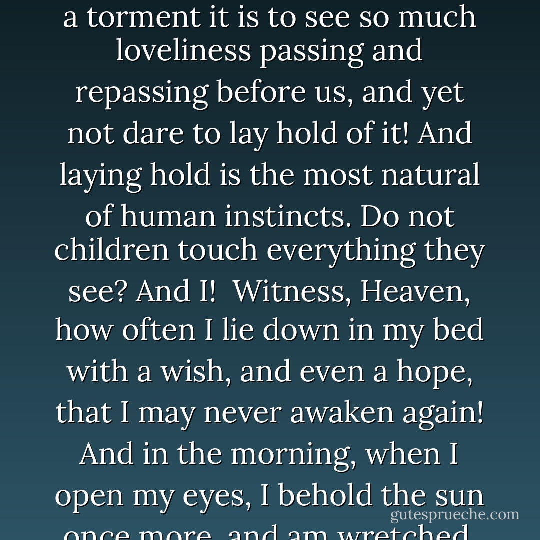 And when I look around the apartment where I now am,—when I see Charlotte’s apparel lying before me, and Albert’s writings, and all those articles of furniture which are so familiar to me, even to the very inkstand which I am using,—when I think what I am to this family—everything. My friends esteem me; I often contribute to their happiness, and my heart seems as if it could not beat without them; and yet—if I were to die, if I were to be summoned from the midst of this circle, would they feel—or how long would they feel—the void which my loss would make in their existence? How long! Yes, such is the frailty of man, that even there, where he has the greatest consciousness of his own being, where he makes the strongest and most forcible impression, even in the memory, in the heart of his beloved, there also he must perish,—vanish,—and that quickly.<br /><br />I could tear open my bosom with vexation to think how little we are capable of influencing the feelings of each other. No one can communicate to me those sensations of love, joy, rapture, and delight which I do not naturally possess; and though my heart may glow with the most lively affection, I cannot make the happiness of one in whom the same warmth is not inherent.<br /><br />Sometimes I don’t understand how another can love her, is allowed to love her, since I love her so completely myself, so intensely, so fully, grasp nothing, know nothing, have nothing but her!<br /><br />I possess so much, but my love for her absorbs it all. I possess so much, but without her I have nothing.<br /><br />One hundred times have I been on the point of embracing her. Heavens! what a torment it is to see so much loveliness passing and repassing before us, and yet not dare to lay hold of it! And laying hold is the most natural of human instincts. Do not children touch everything they see? And I!<br /><br />Witness, Heaven, how often I lie down in my bed with a wish, and even a hope, that I may never awaken again! And in the morning, when I open my eyes, I behold the sun once more, and am wretched. If I were whimsical, I might blame the weather, or an acquaintance, or some personal disappointment, for my discontented mind; and then this insupportable load of trouble would not rest entirely upon myself. But, alas! I feel it too sadly; I am alone the cause of my own woe, am I not? Truly, my own bosom contains the source of all my pleasure. Am I not the same being who once enjoyed an excess of happiness, who at every step saw paradise open before him, and whose heart was ever expanded towards the whole world? And this heart is now dead; no sentiment can revive it. My eyes are dry; and my senses, no more refreshed by the influence of soft tears, wither and consume my brain. I suffer much, for I have lost the only charm of life: that active, sacred power which created worlds around me,—it is no more. When I look from my window at the distant hills, and behold the morning sun breaking through the mists, and illuminating the country around, which is still wrapped in silence, whilst the soft stream winds gently through the willows, which have shed their leaves; when glorious Nature displays all her beauties before me, and her wondrous prospects are ineffectual to extract one tear of joy from my withered heart,—I feel that in such a moment I stand like a reprobate before heaven, hardened, insensible, and unmoved. Oftentimes do I then bend my knee to the earth, and implore God for the blessing of tears, as the desponding labourer in some scorching climate prays for the dews of heaven to moisten his parched corn. - Johann Wolfgang von Goethe