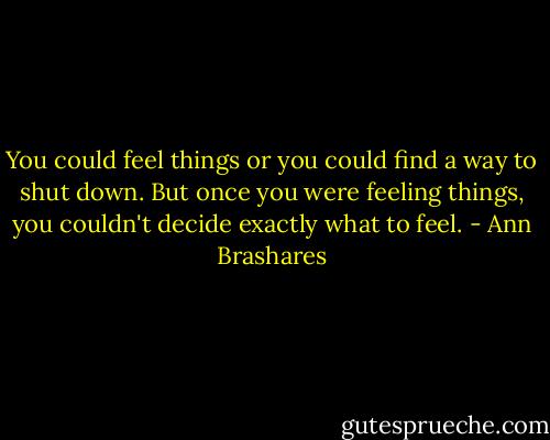 You could feel things or you could find a way to shut down. But once you were feeling things, you couldn't decide exactly what to feel. - Ann Brashares