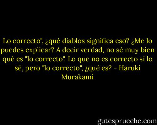 Lo correcto", ¿qué diablos significa eso? ¿Me lo puedes explicar? A decir verdad, no sé muy bien qué es "lo correcto". Lo que no es correcto sí lo sé, pero "lo correcto", ¿qué es? - Haruki Murakami
