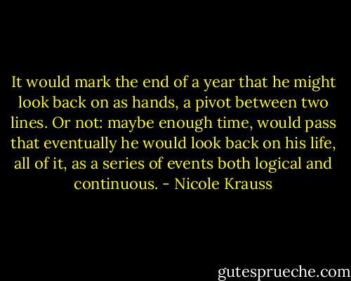 It would mark the end of a year that he might look back on as hands, a pivot between two lines. Or not: maybe enough time, would pass that eventually he would look back on his life, all of it, as a series of events both logical and continuous. - Nicole Krauss