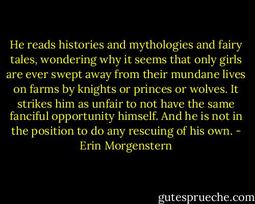 He reads histories and mythologies and fairy tales, wondering why it seems that only girls are ever swept away from their mundane lives on farms by knights or princes or wolves. It strikes him as unfair to not have the same fanciful opportunity himself. And he is not in the position to do any rescuing of his own. - Erin Morgenstern