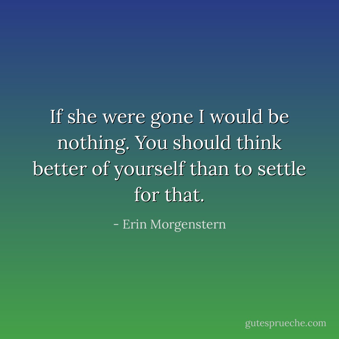 If she were gone I would be nothing. You should think better of yourself than to settle for that. - Erin Morgenstern