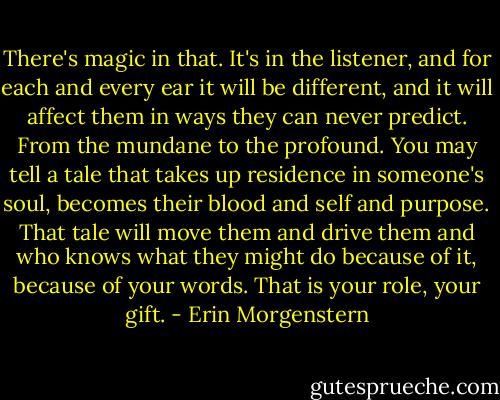 There's magic in that. It's in the listener, and for each and every ear it will be different, and it will affect them in ways they can never predict. From the mundane to the profound. You may tell a tale that takes up residence in someone's soul, becomes their blood and self and purpose. That tale will move them and drive them and who knows what they might do because of it, because of your words. That is your role, your gift. - Erin Morgenstern