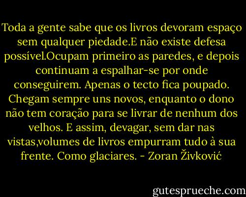 Toda a gente sabe que os livros devoram espaço sem qualquer piedade.E não existe defesa possível.Ocupam primeiro as paredes, e depois continuam a espalhar-se por onde conseguirem. Apenas o tecto fica poupado. Chegam sempre uns novos, enquanto o dono não tem coração para se livrar de nenhum dos velhos. E assim, devagar, sem dar nas vistas,volumes de livros empurram tudo à sua frente. Como glaciares. - Zoran Živković