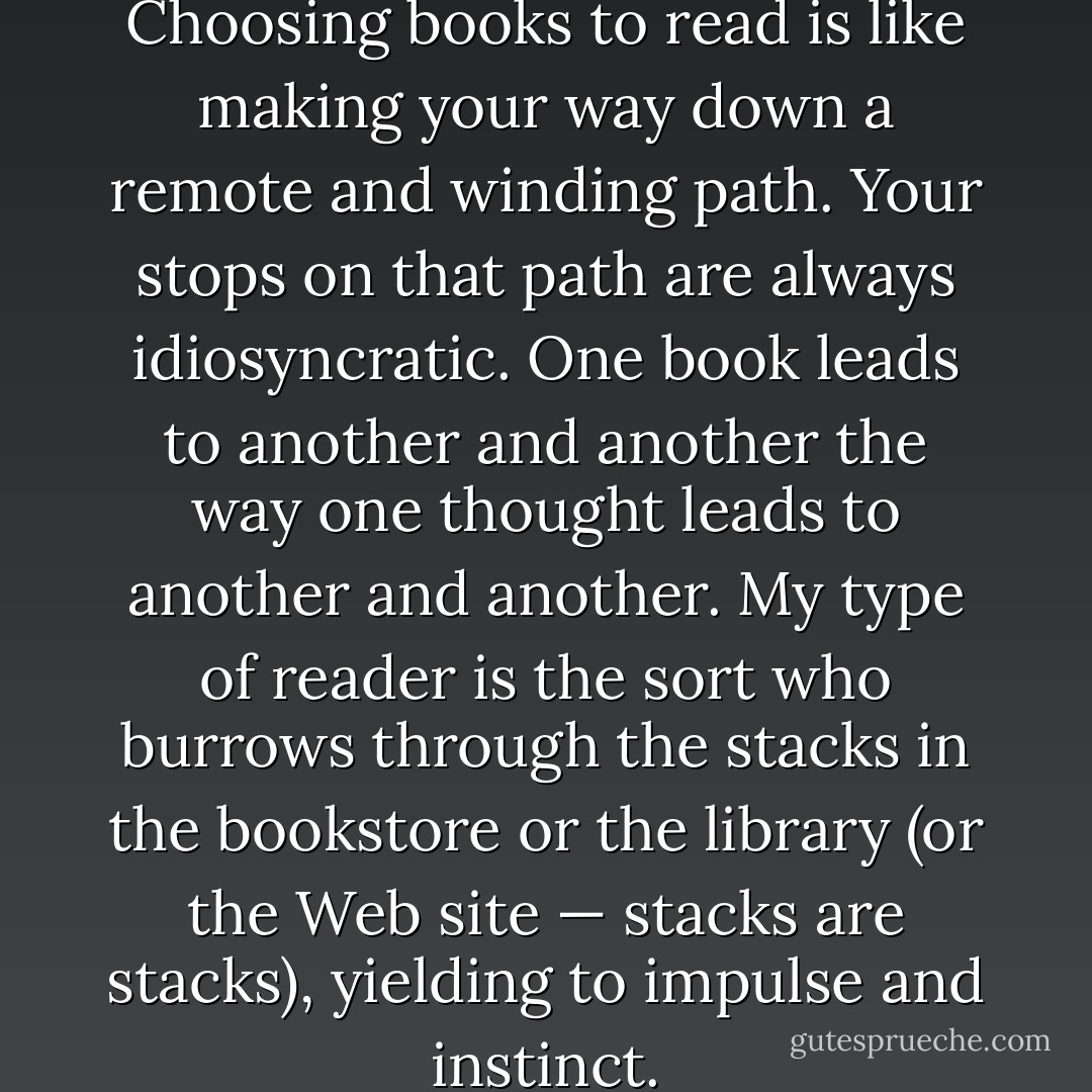 A reader's tastes are peculiar. Choosing books to read is like making your way down a remote and winding path. Your stops on that path are always idiosyncratic. One book leads to another and another the way one thought leads to another and another. My type of reader is the sort who burrows through the stacks in the bookstore or the library (or the Web site — stacks are stacks), yielding to impulse and instinct. - Jane Smiley
