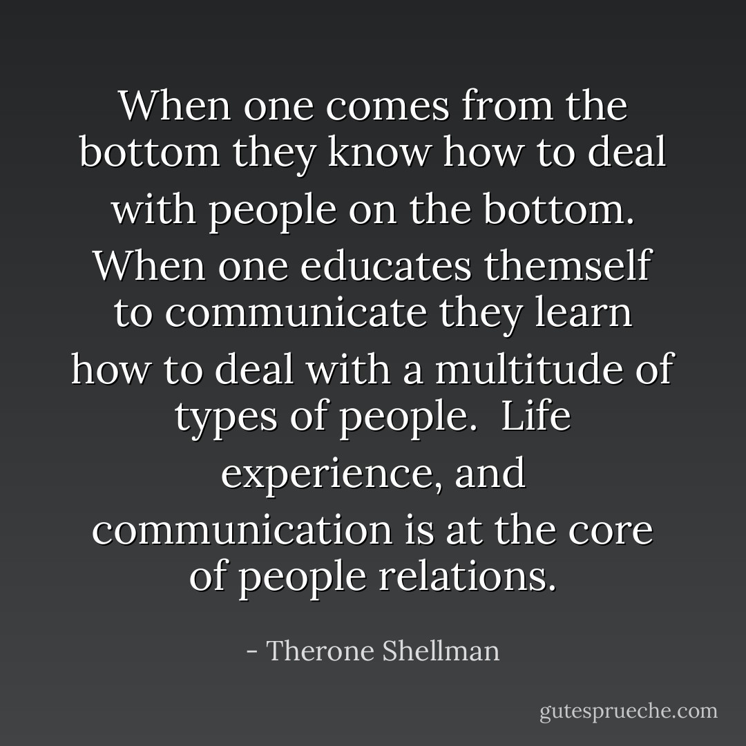 When one comes from the bottom they know how to deal with people on the bottom.<br />When one educates themself to communicate they learn how to deal with a multitude of types of people.<br /><br />Life experience, and communication is at the core of people relations. - Therone Shellman