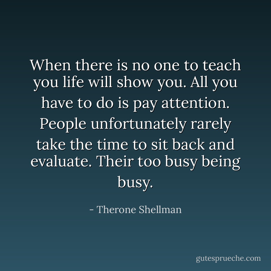 When there is no one to teach you life will show you. All you have to do is pay attention.<br />People unfortunately rarely take the time to sit back and evaluate. Their too busy being busy. - Therone Shellman