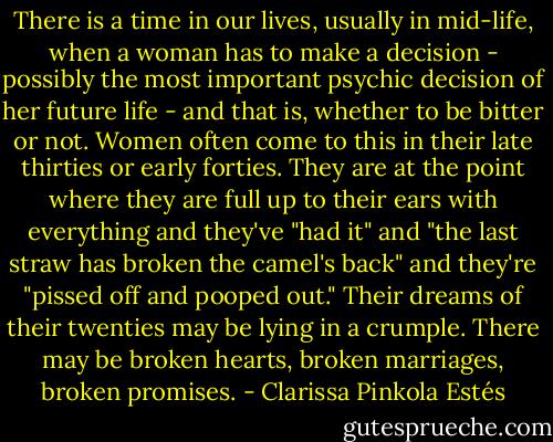 There is a time in our lives, usually in mid-life, when a woman has to make a decision - possibly the most important psychic decision of her future life - and that is, whether to be bitter or not. Women often come to this in their late thirties or early forties. They are at the point where they are full up to their ears with everything and they've "had it" and "the last straw has broken the camel's back" and they're "pissed off and pooped out." Their dreams of their twenties may be lying in a crumple. There may be broken hearts, broken marriages, broken promises. - Clarissa Pinkola Estés