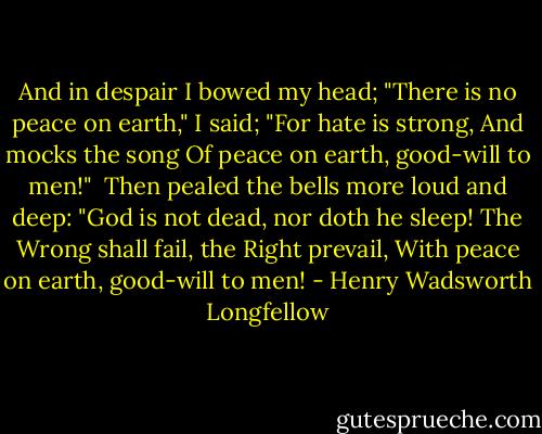 And in despair I bowed my head;<br />"There is no peace on earth," I said;<br />"For hate is strong,<br />And mocks the song<br />Of peace on earth, good-will to men!"<br /><br />Then pealed the bells more loud and deep:<br />"God is not dead, nor doth he sleep!<br />The Wrong shall fail,<br />the Right prevail,<br />With peace on earth, good-will to men! - Henry Wadsworth Longfellow