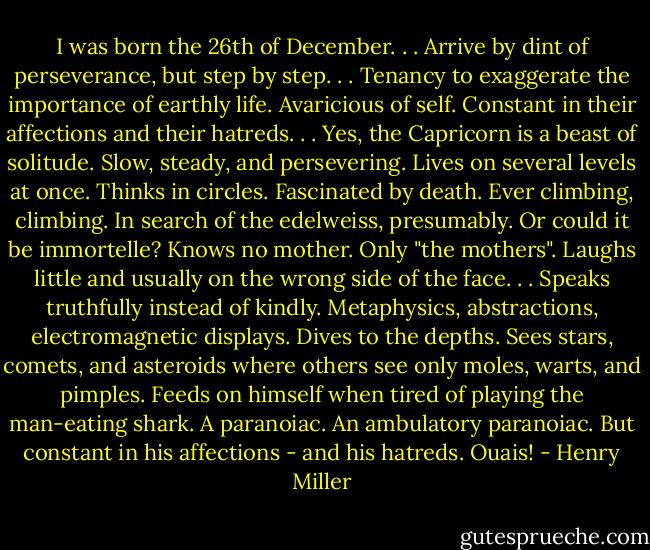 I was born the 26th of December. . . Arrive by dint of perseverance, but step by step. . . Tenancy to exaggerate the importance of earthly life. Avaricious of self. Constant in their affections and their hatreds. . . Yes, the Capricorn is a beast of solitude. Slow, steady, and persevering. Lives on several levels at once. Thinks in circles. Fascinated by death. Ever climbing, climbing. In search of the edelweiss, presumably. Or could it be immortelle? Knows no mother. Only "the mothers". Laughs little and usually on the wrong side of the face. . . Speaks truthfully instead of kindly. Metaphysics, abstractions, electromagnetic displays. Dives to the depths. Sees stars, comets, and asteroids where others see only moles, warts, and pimples. Feeds on himself when tired of playing the man-eating shark. A paranoiac. An ambulatory paranoiac. But constant in his affections - and his hatreds. Ouais! - Henry Miller