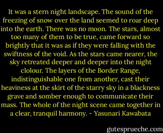 It was a stern night landscape. The sound of the freezing of snow over the land seemed to roar deep into the earth. There was no moon. The stars, almost too many of them to be true, came forward so brightly that it was as if they were falling with the swiftness of the void. As the stars came nearer, the sky retreated deeper and deeper into the night clolour. The layers of the Border Range, indistinguishable one from another, cast their heaviness at the skirt of the starry sky in a blackness grave and somber enough to communicate their mass. The whole of the night scene came together in a clear, tranquil harmony. - Yasunari Kawabata