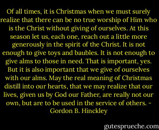 Of all times, it is Christmas when we must surely realize that there can be no true worship of Him who is the Christ without giving of ourselves. At this season let us, each one, reach out a little more generously in the spirit of the Christ. It is not enough to give toys and baubles. It is not enough to give alms to those in need. That is important, yes. But it is also important that we give of ourselves with our alms. May the real meaning of Christmas distill into our hearts, that we may realize that our lives, given us by God our Father, are really not our own, but are to be used in the service of others. - Gordon B. Hinckley