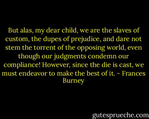But alas, my dear child, we are the slaves of custom, the dupes of prejudice, and dare not stem the torrent of the opposing world, even though our judgments condemn our compliance! However, since the die is cast, we must endeavor to make the best of it. - Frances Burney