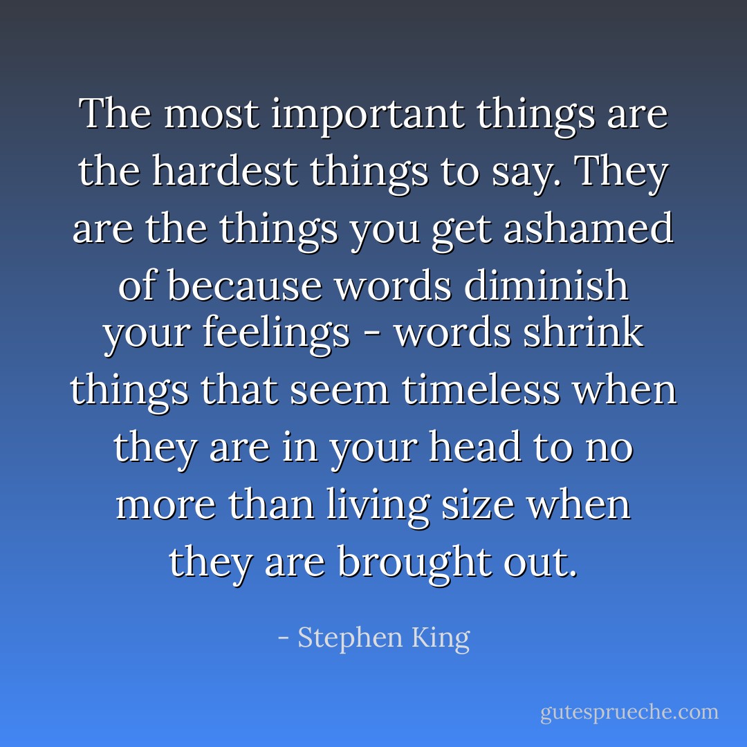 The most important things are the hardest things to say. They are the things you﻿ get ashamed of because words diminish your feelings - words shrink things that seem timeless when they are in your head to no more than living size when they are brought out. - Stephen King