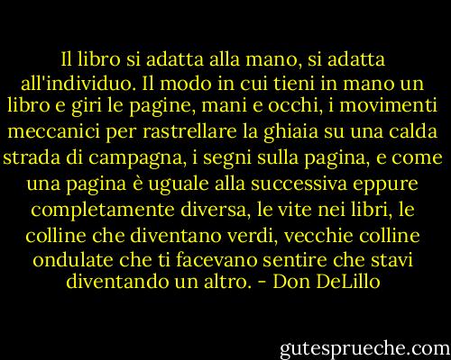 Il libro si adatta alla mano, si adatta all'individuo. Il modo in cui tieni in mano un libro e giri le pagine, mani e occhi, i movimenti meccanici per rastrellare la ghiaia su una calda strada di campagna, i segni sulla pagina, e come una pagina è uguale alla successiva eppure completamente diversa, le vite nei libri, le colline che diventano verdi, vecchie colline ondulate che ti facevano sentire che stavi diventando un altro. - Don DeLillo