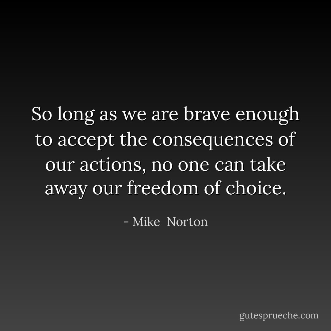 So long as we are brave enough to accept the consequences of our actions, no one can take away our freedom of choice. - Mike  Norton