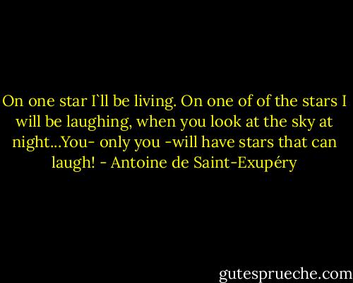 On one star I`ll be living. On one of of the stars I will be laughing, when you look at the sky at night...You- only you -will have stars that can laugh! - Antoine de Saint-Exupéry