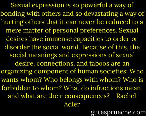 Sexual expression is so powerful a way of bonding with others and so devastating a way of hurting others that it can never be reduced to a mere matter of personal preferences. Sexual desires have immense capacities to order or disorder the social world. Because of this, the social meanings and expressions of sexual desire, connections, and taboos are an organizing component of human societies: Who wants whom? Who belongs with whom? Who is forbidden to whom? What do infractions mean, and what are their consequences? - Rachel Adler