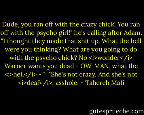Dude, you ran off with the crazy chick! You ran off with the psycho girl!" he's calling after Adam. "I thought they made that shit up. What the hell were you thinking? What are you going to do with the psycho chick? No <i>wonder</i> Warner wants you dead - OW, MAN, what the <i>hell</i> - "<br /><br />"She's not crazy. And she's not <i>deaf</i>, asshole. - Tahereh Mafi