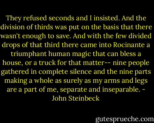 They refused seconds and I insisted. And the division of thirds was put on the basis that there wasn't enough to save. And with the few divided drops of that third there came into Rocinante a triumphant human magic that can bless a house, or a truck for that matter-- nine people gathered in complete silence and the nine parts making a whole as surely as my arms and legs are a part of me, separate and inseparable. - John Steinbeck