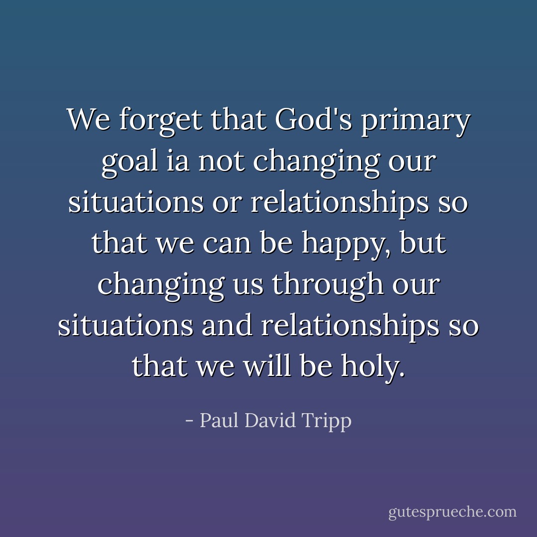 We forget that God's primary goal ia not changing our situations or relationships so that we can be happy, but changing us through our situations and relationships so that we will be holy. - Paul David Tripp