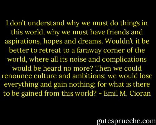 I don’t understand why we must do things in this world, why we must have friends and aspirations, hopes and dreams. Wouldn’t it be better to retreat to a faraway corner of the world, where all its noise and complications would be heard no more? Then we could renounce culture and ambitions; we would lose everything and gain nothing; for what is there to be gained from this world? - Emil M. Cioran