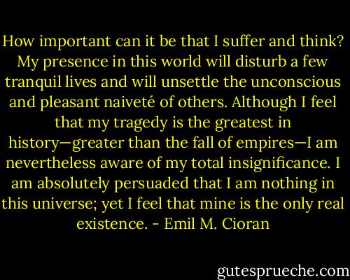 How important can it be that I suffer and think? My presence in this world will disturb a few tranquil lives and will unsettle the unconscious and pleasant naiveté of others. Although I feel that my tragedy is the greatest in history—greater than the fall of empires—I am nevertheless aware of my total insignificance. I am absolutely persuaded that I am nothing in this universe; yet I feel that mine is the only real existence. - Emil M. Cioran