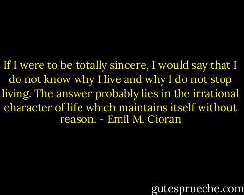 If I were to be totally sincere, I would say that I do not know why I live and why I do not stop living. The answer probably lies in the irrational character of life which maintains itself without reason. - Emil M. Cioran
