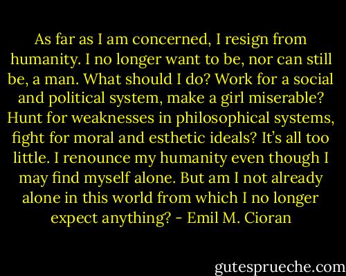 As far as I am concerned, I resign from humanity. I no longer want to be, nor can still be, a man. What should I do? Work for a social and political system, make a girl miserable? Hunt for weaknesses in philosophical systems, fight for moral and esthetic ideals? It’s all too little. I renounce my humanity even though I may find myself alone. But am I not already alone in this world from which I no longer expect anything? - Emil M. Cioran