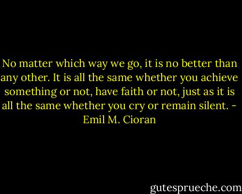 No matter which way we go, it is no better than any other. It is all the same whether you achieve something or not, have faith or not, just as it is all the same whether you cry or remain silent. - Emil M. Cioran