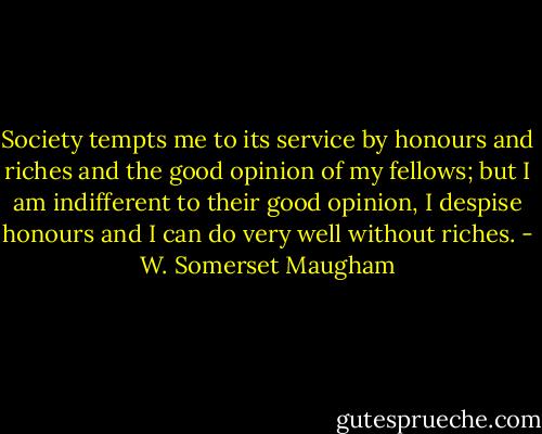 Society tempts me to its service by honours and riches and the good opinion of my fellows; but I am indifferent to their good opinion, I despise honours and I can do very well without riches. - W. Somerset Maugham