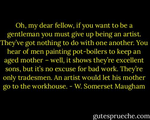 Oh, my dear fellow, if you want to be a gentleman you must give up being an artist. They’ve got nothing to do with one another. You hear of men painting pot-boilers to keep an aged mother – well, it shows they’re excellent sons, but it’s no excuse for bad work. They’re only tradesmen. An artist would let his mother go to the workhouse. - W. Somerset Maugham