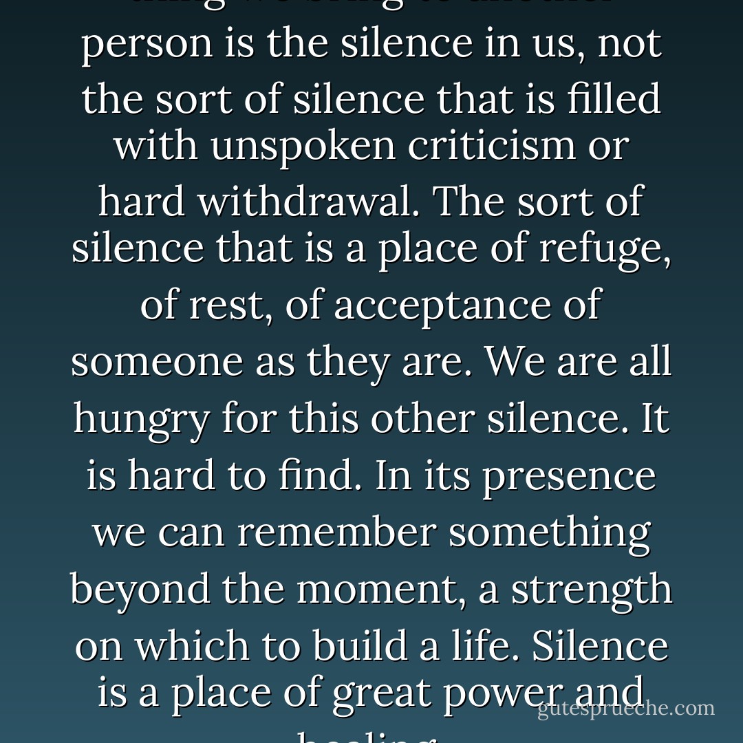 Perhaps the most important thing we bring to another person is the silence in us, not the sort of silence that is filled with unspoken criticism or hard withdrawal. The sort of silence that is a place of refuge, of rest, of acceptance of someone as they are. We are all hungry for this other silence. It is hard to find. In its presence we can remember something beyond the moment, a strength on which to build a life. Silence is a place of great power and healing. - Rachel Naomi Remen