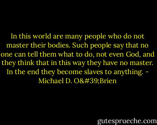 In this world are many people who do not master their bodies. Such people say that no one can tell them what to do, not even God, and they think that in this way they have no master. In the end they become slaves to anything. - Michael D. O'Brien