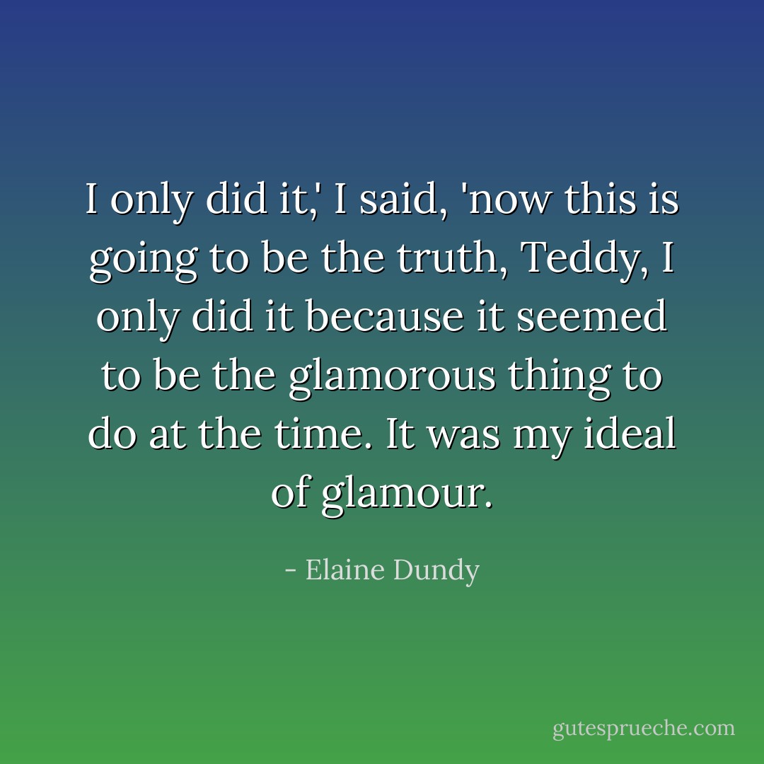 I only did it,' I said, 'now this <i>is</i> going to be the truth, Teddy, I only did it because it seemed to be the glamorous thing to do at the time. It was my <i>ideal</i> of glamour. - Elaine Dundy