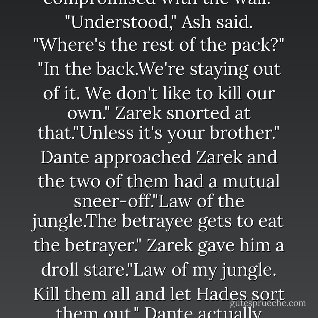 My brother betrayed me and our people. If I were as cold as I'd like to be, his hide would be on the floor so everyone could walk on him. Unfortunately, my other brothers were a little disturbed by that so we compromised with the wall."<br />"Understood," Ash said. "Where's the rest of the pack?"<br />"In the back.We're staying out of it. We don't like to kill our own."<br />Zarek snorted at that."Unless it's your brother."<br />Dante approached Zarek and the two of them had a mutual sneer-off."Law of the jungle.The betrayee gets to eat the betrayer."<br />Zarek gave him a droll stare."Law of my jungle. Kill them all and let Hades sort them out."<br />Dante actually laughed at that. "I like this one, Ash. He understands us."<br />"Gee, Z," Ash said jokingly. "I think you may have found a new friend after all. That should make Astrid happy. - Sherrilyn Kenyon